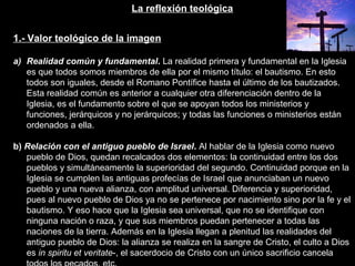 La reflexión teológica
1.- Valor teológico de la imagen
a) Realidad común y fundamental. La realidad primera y fundamental en la Iglesia
es que todos somos miembros de ella por el mismo título: el bautismo. En esto
todos son iguales, desde el Romano Pontífice hasta el último de los bautizados.
Esta realidad común es anterior a cualquier otra diferenciación dentro de la
Iglesia, es el fundamento sobre el que se apoyan todos los ministerios y
funciones, jerárquicos y no jerárquicos; y todas las funciones o ministerios están
ordenados a ella.
b) Relación con el antiguo pueblo de Israel. Al hablar de la Iglesia como nuevo
pueblo de Dios, quedan recalcados dos elementos: la continuidad entre los dos
pueblos y simultáneamente la superioridad del segundo. Continuidad porque en la
Iglesia se cumplen las antiguas profecías de Israel que anunciaban un nuevo
pueblo y una nueva alianza, con amplitud universal. Diferencia y superioridad,
pues al nuevo pueblo de Dios ya no se pertenece por nacimiento sino por la fe y el
bautismo. Y eso hace que la Iglesia sea universal, que no se identifique con
ninguna nación o raza, y que sus miembros puedan pertenecer a todas las
naciones de la tierra. Además en la Iglesia llegan a plenitud las realidades del
antiguo pueblo de Dios: la alianza se realiza en la sangre de Cristo, el culto a Dios
es in spiritu et veritate-, el sacerdocio de Cristo con un único sacrificio cancela
 