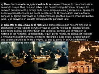 c) Carácter comunitario y personal de la salvación. El aspecto comunitario de la
salvación es que Dios no quiso salvar a los hombres singularmente, sino que los
convocó primeramente a formar parte de su antiguo pueblo, y ahora de su Iglesia. El
aspecto personal consiste en que la aceptación de la convocación divina a formar
parte de su Iglesia sobrepasa el nivel meramente genético que era propio del pueblo
judío, y se convierte en un acto profundamente personal: la fe.
d) Carácter escatológico de la Iglesia.La gloria escatológica no será más que la
plenitud de la vida recibida de Cristo y que el Espíritu no deja de impulsar en ella.
Este hecho explica, en primer lugar, que la Iglesia, aunque viva inmersa en la
historia de los hombres, la transciende, y que, por lo mismo, no pueda ser reducida
a ninguna institución humana, a ninguna ideología o clase social. Explica también
que la Iglesia nunca es fin de si misma, ya que su único fin es Cristo definitiva y
plenamente poseído en el cielo.
 