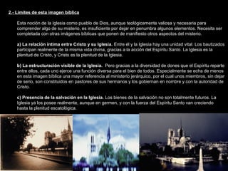 2.- Límites de esta imagen bíblica
Esta noción de la Iglesia como pueblo de Dios, aunque teológicamente valiosa y necesaria para
comprender algo de su misterio, es insuficiente por dejar en penumbra algunos elementos. Necesita ser
completada con otras imágenes bíblicas que ponen de manifiesto otros aspectos del misterio.
a) La relación íntima entre Cristo y su Iglesia. Entre él y la Iglesia hay una unidad vital. Los bautizados
participan realmente de la misma vida divina, gracias a la acción del Espíritu Santo. La Iglesia es la
plenitud de Cristo, y Cristo es la plenitud de la Iglesia.
b) La estructuración visible de la Iglesia. Pero gracias a la diversidad de dones que el Espíritu reparte
entre ellos, cada uno ejerce una función diversa para el bien de todos. Especialmente se echa de menos
en esta imagen bíblica una mayor referencia al ministerio jerárquico, por el cual unos miembros, sin dejar
de serio, son constituidos en pastores de sus hermanos y los gobiernan en nombre y con la autoridad de
Cristo.
c) Presencia de la salvación en la Iglesia. Los bienes de la salvación no son totalmente futuros. La
Iglesia ya los posee realmente, aunque en germen, y con la fuerza del Espíritu Santo van creciendo
hasta la plenitud escatológica.
 