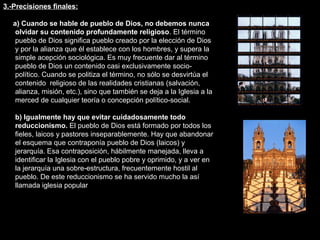 3.-Precisiones finales:
a) Cuando se hable de pueblo de Dios, no debemos nunca
olvidar su contenido profundamente religioso. El término
pueblo de Dios significa pueblo creado por la elección de Dios
y por la alianza que él establece con los hombres, y supera la
simple acepción sociológica. Es muy frecuente dar al término
pueblo de Dios un contenido casi exclusivamente socio-
político. Cuando se politiza el término, no sólo se desvirtúa el
contenido religioso de las realidades cristianas (salvación,
alianza, misión, etc.), sino que también se deja a la Iglesia a la
merced de cualquier teoría o concepción político-social.
b) Igualmente hay que evitar cuidadosamente todo
reduccionismo. El pueblo de Dios está formado por todos los
fieles, laicos y pastores inseparablemente. Hay que abandonar
el esquema que contraponía pueblo de Dios (laicos) y
jerarquía. Esa contraposición, hábilmente manejada, lleva a
identificar la Iglesia con el pueblo pobre y oprimido, y a ver en
la jerarquía una sobre-estructura, frecuentemente hostil al
pueblo. De este reduccionismo se ha servido mucho la así
llamada iglesia popular
 