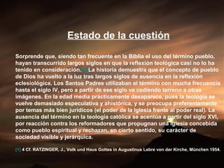 Estado de la cuestión
Sorprende que, siendo tan frecuente en la Biblia el uso del término pueblo,
hayan transcurrido largos siglos en que la reflexión teológica casi no lo ha
tenido en consideración.[1]La historia demuestra que el concepto de pueblo
de Dios ha vuelto a la luz tras largos siglos de ausencia en la reflexión
eclesiológica. Los Santos Padres utilizaban el término con mucha frecuencia
hasta el siglo IV, pero a partir de ese siglo va cediendo terreno a otras
imágenes. En la edad media prácticamente desaparece, pues la teología se
vuelve demasiado especulativa y ahistórica, y se preocupa preferentemente
por temas más bien jurídicos (el poder de la Iglesia frente al poder real). La
ausencia del término en la teología católica se acentúa a partir del siglo XVI,
por reacción contra los reformadores que propugnan una Iglesia concebida
como pueblo espiritual y rechazan, en cierto sentido, su carácter de
sociedad visible y jerárquica.
[1] 4 Cf. RATZINGER, J., Volk und Haus Gottes in Augustinus Lebre von der Kirche, München 1954.
 