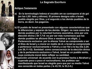 La Sagrada Escritura
Antiguo Testamento
a) En la terminología hebrea el vocablo am se contrapone al de goi
(en los LXX: laós y éthnos). El primero designa sólo a Israel,
pueblo elegido por Dios, y el segundo a los demás pueblos de la
tierra, es decir, los paganos.
b) El pueblo de Israel es presentado con algunas características que
lo diferencian y separan de los demás. Origen: no nace como los
demás pueblos por la voluntad humana asociativa, sino por una
elección divina ( Dt 7,7-8: no por ser más numerosos que los
demás pueblos se aficionó Dios a vosotros y os eligió.. ).
Pertenencia exclusiva: por la alianza Yahvé se compromete a ser
el Dios de Israel y a morar en medio de él, e Israel se compromete
a pertenecer exclusivamente a Yahvé y a ser fiel a la ley (Os 2,24;
Lev 26,11-12). Santidad: como consecuencia de la elección divina
y de la pertenencia exclusiva a Yahvé, Israel es un pueblo santo,
cuya conducta moral debe reflejar su santidad.
Proyección universal: de acuerdo con la promesa hecha a Abraham y
superado poco a poco el nacionalismo, los profetas van
manifestando que Israel es elegido para que por su medio Yahvé
sea conocido en todas partes ( Is 43,10; Is 53,3-5.)
 