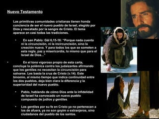 Nuevo Testamento
Las primitivas comunidades cristianas tienen honda
conciencia de ser el nuevo pueblo de Israel, elegido por
Dios y rescatado por la sangre de Cristo. El tema
aparece en casi todas las tradiciones.
• En san Pablo: Gál 6,15-16: “Porque nada cuenta
ni la circuncisión, ni la incircuncisión, sino la
creación nueva. Y para todos los que se someten a
esta regla, paz y misericordia, lo mismo que para el
Israel de Dios...”
• En el tono vigoroso propio de esta carta,
concluye la polémica contra los judaizantes afirmando
que los gentiles no necesitan la circuncisión para
salvarse. Les basta la cruz de Cristo (v.14). Este
binomio, al mismo tiempo que indica continuidad entre
los dos pueblos, deja bien clara la diferencia y la
superioridad del nuevo pueblo.
• Pablo, hablando de cómo Dios ante la infidelidad
de Israel ha convocado un nuevo pueblo
compuesto de judíos y gentiles.
• Los gentiles por su fe en Cristo ya no pertenecen a
los de afuera, ya no son goyim o extranjeros, sino
ciudadanos del pueblo de los santos.
 