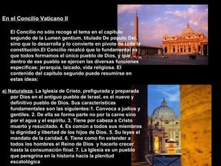 En el Concilio Vaticano II
El Concilio no sólo recoge el tema en el capítulo
segundo de la Lumen gentium, titulado De populo Dei,
sino que lo desarrolla y lo convierte en pivote de toda la
constitución.El Concilio recalcó que lo fundamental es
que todos formamos el único pueblo de Dios, y que
dentro de ese pueblo se ejercen las diversas funciones
específicas: jerarquía, laicado, vida religiosa. El
contenido del capítulo segundo puede resumirse en
estas ideas:
a) Naturaleza. La Iglesia de Cristo, prefigurada y preparada
por Dios en el antiguo pueblo de Israel, es el nuevo y
definitivo pueblo de Dios. Sus características
fundamentales son las siguientes:1. Convoca a judíos y
gentiles. 2. De ella se forma parte no por la carne sino
por el agua y el espíritu. 3. Tiene por cabeza a Cristo
muerto y resucitado. 4. Es común a todos sus miembros
la dignidad y libertad de los hijos de Dios. 5. Su leyes el
mandato de la caridad. 6. Tiene como fin extender a
todos los hombres el Reino de Dios y hacerlo crecer
hasta la consumación final. 7. La Iglesia es un pueblo
que peregrina en la historia hacia la plenitud
escatológica
 