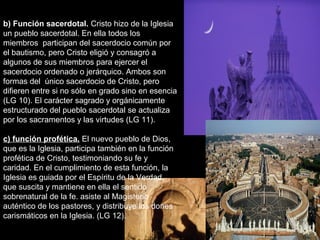 b) Función sacerdotal. Cristo hizo de la Iglesia
un pueblo sacerdotal. En ella todos los
miembros participan del sacerdocio común por
el bautismo, pero Cristo eligió y consagró a
algunos de sus miembros para ejercer el
sacerdocio ordenado o jerárquico. Ambos son
formas del único sacerdocio de Cristo, pero
difieren entre si no sólo en grado sino en esencia
(LG 10). El carácter sagrado y orgánicamente
estructurado del pueblo sacerdotal se actualiza
por los sacramentos y las virtudes (LG 11).
c) función profética. El nuevo pueblo de Dios,
que es la Iglesia, participa también en la función
profética de Cristo, testimoniando su fe y
caridad. En el cumplimiento de esta función, la
Iglesia es guiada por el Espíritu de la Verdad,
que suscita y mantiene en ella el sentido
sobrenatural de la fe. asiste al Magisterio
auténtico de los pastores, y distribuye los dones
carismáticos en la Iglesia. (LG 12).
 