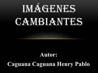 IMÁGENES
  CAMBIANTES

          Autor:
Caguana Caguana Henry Pablo
 
