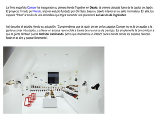 La firma española Camper ha inaugurado su primera tienda Together en Osaka, la primera ubicada fuera de la capital de Japón.
El proyecto firmado por Nendo, el joven estudio fundado por Oki Sato, basa su diseño interior en su sello minimalista. En ella, los
zapatos “flotan” a través de una atmósfera que logra transmitir una placentera sensación de ingravidez.

Así describe el estudio Nendo su actuación: “Comprendimos que la razón de ser de los zapatos Camper no es la de ayudar a la
gente a correr más rápido, o a llevar un estatus reconocible a través de una marca de prestigio. Es simplemente la de contribuir a
que la gente también pueda disfrutar caminando, por lo que diseñamos un interior para la tienda donde los zapatos parecen
flotar en el aire y pasear libremente”.

 