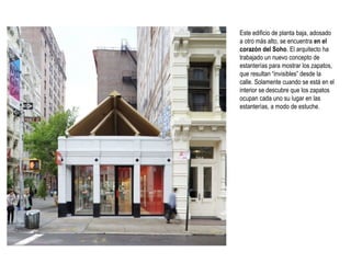 Este edificio de planta baja, adosado
a otro más alto, se encuentra en el
corazón del Soho. El arquitecto ha
trabajado un nuevo concepto de
estanterías para mostrar los zapatos,
que resultan “invisibles” desde la
calle. Solamente cuando se está en el
interior se descubre que los zapatos
ocupan cada uno su lugar en las
estanterías, a modo de estuche.

 