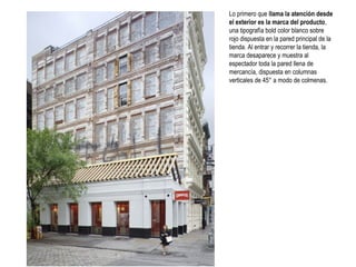 Lo primero que llama la atención desde
el exterior es la marca del producto,
una tipografía bold color blanco sobre
rojo dispuesta en la pared principal de la
tienda. Al entrar y recorrer la tienda, la
marca desaparece y muestra al
espectador toda la pared llena de
mercancía, dispuesta en columnas
verticales de 45° a modo de colmenas.

 