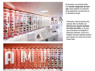 El pavimento, de cemento pulido,
luce ‘bandas’ diagonales de color
rojo. Estas enfatizan la inclinación
de las estanterías, que terminan en
un exhibidor principal.

Finalmente, el techo esconde otra
sorpresa: Ban ha añadido una
estructura de viguería realizada
con tubos de cartón, un recurso
que el arquitecto ha trabajado en
anteriores ocasiones, como en el
Pabellón itinerante realizado también
para Camper con motivo de la Volvo
Ocean Race.

 