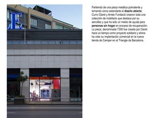 Partiendo de una pieza metálica polivalente y
tomando como estandarte el diseño abierto,
Curro Claret y Arrels Fundació crearon toda una
colección de mobiliario que destaca por su
sencillez y que ha sido un medio de ayuda para
personas sin hogar en proceso de recuperación.
La pieza, denominada T300 fue creada por Claret
hace un tiempo como proyecto solidario y ahora
ha visto su implantación comercial en la nueva
tienda de Camper en el Triangle de Barcelona.

 