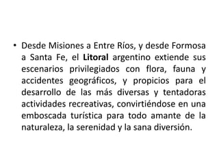 Desde Misiones a Entre Ríos, y desde Formosa a Santa Fe, el Litoral argentino extiende sus escenarios privilegiados con flora, fauna y accidentes geográficos, y propicios para el desarrollo de las más diversas y tentadoras actividades recreativas, convirtiéndose en una emboscada turística para todo amante de la naturaleza, la serenidad y la sana diversión.