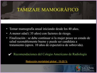 • Tomar mamografía anual iniciando desde los 40 años.
• A menor edad ( 35 años) con factores de riesgo.
• Finalización : se debe continuar si la mujer posee un estado de
salud razonablemente bueno y puede ser candidata a
tratamiento (aprox. 10 años de expectativa de sobrevida).
✔ Recomendaciones del Colegio Americano de Radiología
TAMIZAJE MAMOGRÁFICO
Reducción mortalidad global : 15-20 %
 