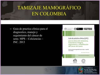 – Guia de practica clínica para el
diagnostico, manejo y
seguimiento del cáncer de
seno. MPS – Colciencias –
INC. 2013
TAMIZAJE MAMOGRÁFICO
EN COLOMBIA
 