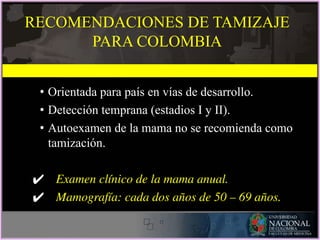 RECOMENDACIONES DE TAMIZAJE
PARA COLOMBIA
• Orientada para país en vías de desarrollo.
• Detección temprana (estadios I y II).
• Autoexamen de la mama no se recomienda como
tamización.
✔ Examen clínico de la mama anual.
✔ Mamografía: cada dos años de 50 – 69 años.
 