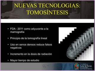 • FDA : 2011 como adyuvante a la
mamografía
• Principio de la tomografía lineal
• Uso en senos densos reduce falsos
negativos
• Incremento en la dosis de radiación
• Mayor tiempo de estudio
NUEVAS TECNOLOGIAS:
TOMOSÍNTESIS
 