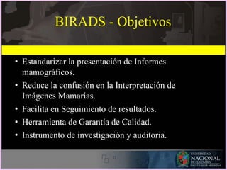 BIRADS - Objetivos
• Estandarizar la presentación de Informes
mamográficos.
• Reduce la confusión en la Interpretación de
Imágenes Mamarias.
• Facilita en Seguimiento de resultados.
• Herramienta de Garantía de Calidad.
• Instrumento de investigación y auditoria.
 