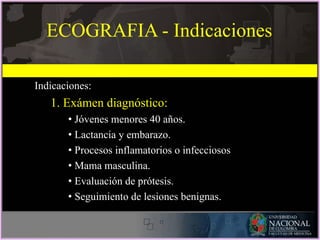 Indicaciones:
1. Exámen diagnóstico:
• Jóvenes menores 40 años.
• Lactancia y embarazo.
• Procesos inflamatorios o infecciosos
• Mama masculina.
• Evaluación de prótesis.
• Seguimiento de lesiones benignas.
ECOGRAFIA - Indicaciones
 