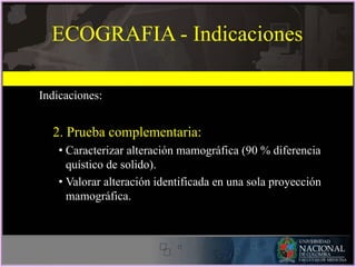 ECOGRAFIA - Indicaciones
Indicaciones:
2. Prueba complementaria:
• Caracterizar alteración mamográfica (90 % diferencia
quístico de solido).
• Valorar alteración identificada en una sola proyección
mamográfica.
 