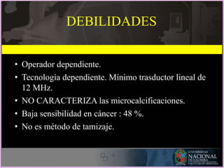 • Operador dependiente.
• Tecnología dependiente. Mínimo trasductor lineal de
12 MHz.
• NO CARACTERIZA las microcalcificaciones.
• Baja sensibilidad en cáncer : 48 %.
• No es método de tamizaje.
DEBILIDADES
 