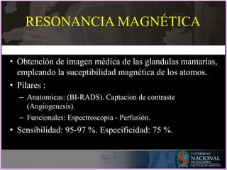 RESONANCIA MAGNÉTICA
• Obtención de imagen médica de las glandulas mamarias,
empleando la suceptibilidad magnética de los atomos.
• Pilares :
– Anatomicas: (BI-RADS). Captacion de contraste
(Angiogenesis).
– Funcionales: Espectroscopia - Perfusión.
• Sensibilidad: 95-97 %. Especificidad: 75 %.
 