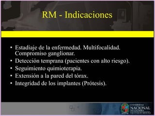 RM - Indicaciones
• Estadiaje de la enfermedad. Multifocalidad.
Compromiso ganglionar.
• Detección temprana (pacientes con alto riesgo).
• Seguimiento quimioterapia.
• Extensión a la pared del tórax.
• Integridad de los implantes (Prótesis).
 