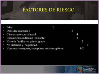 • Edad: 10
• Densidad mamaria : 5
• Cáncer seno contralateral : 4
• Exposición a radiación ionizante: 3
• Historia familiar en primer grado : 2
• No lactancia y no paridad. 2
• Hormonas exogenas, reemplazo, anticonceptivos: 1-2
FACTORES DE RIESGO
 