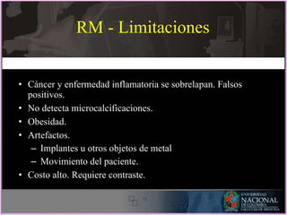 RM - Limitaciones
• Cáncer y enfermedad inflamatoria se sobrelapan. Falsos
positivos.
• No detecta microcalcificaciones.
• Obesidad.
• Artefactos.
– Implantes u otros objetos de metal
– Movimiento del paciente.
• Costo alto. Requiere contraste.
 