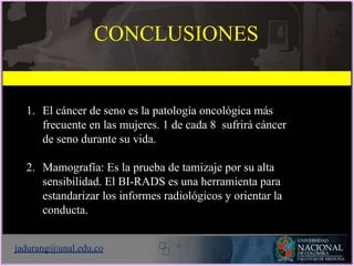 1. El cáncer de seno es la patología oncológica más
frecuente en las mujeres. 1 de cada 8 sufrirá cáncer
de seno durante su vida.
2. Mamografía: Es la prueba de tamizaje por su alta
sensibilidad. El BI-RADS es una herramienta para
estandarizar los informes radiológicos y orientar la
conducta.
jadurang@unal.edu.co
CONCLUSIONES
 