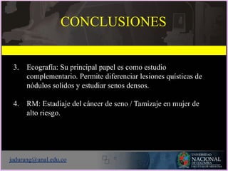 3. Ecografía: Su principal papel es como estudio
complementario. Permite diferenciar lesiones quísticas de
nódulos solidos y estudiar senos densos.
4. RM: Estadiaje del cáncer de seno / Tamizaje en mujer de
alto riesgo.
jadurang@unal.edu.co
CONCLUSIONES
 