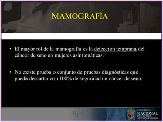 • El mayor rol de la mamografía es la detección temprana del
cáncer de seno en mujeres asintomáticas.
• No existe prueba o conjunto de pruebas diagnósticas que
pueda descartar con 100% de seguridad un cáncer de seno.
MAMOGRAFÍA
 