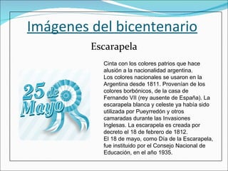 Imágenes del bicentenario Escarapela Cinta con los colores patrios que hace alusión a la nacionalidad argentina. Los colores nacionales se usaron en la Argentina desde 1811. Provenían de los colores borbónicos, de la casa de Fernando VII (rey ausente de España). La escarapela blanca y celeste ya había sido utilizada por Pueyrredón y otros camaradas durante las Invasiones Inglesas. La escarapela es creada por decreto el 18 de febrero de 1812. El 18 de mayo, como Día de la Escarapela, fue instituido por el Consejo Nacional de Educación, en el año 1935. 