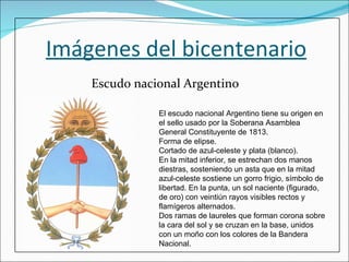 Imágenes del bicentenario Escudo nacional Argentino El escudo nacional Argentino tiene su origen en el sello usado por la Soberana Asamblea General Constituyente de 1813. Forma de elipse. Cortado de azul-celeste y plata (blanco). En la mitad inferior, se estrechan dos manos diestras, sosteniendo un asta que en la mitad azul-celeste sostiene un gorro frigio, símbolo de libertad. En la punta, un sol naciente (figurado, de oro) con veintiún rayos visibles rectos y flamígeros alternados. Dos ramas de laureles que forman corona sobre la cara del sol y se cruzan en la base, unidos con un moño con los colores de la Bandera Nacional. 