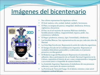 Imágenes del bicentenario Sus colores representan los siguientes valores:  El Azul: justicia, celo, verdad, lealtad, caridad y hermosura.  El Plata: es insignia de pureza, integridad, obediencia, firmeza, vigilancia y elocuencia. El Oro: en el sol naciente de nuestras Malvinas simboliza heráldicamente nobleza, magnanimidad, riqueza, poder, luz, constancia y sabiduría. El Negro: prudencia, tristeza, rigor, honestidad y obediencia.  Las Estrellas Blancas: Son representativas de una por cada cien años de libertad. La Cinta Baja Envolvente: Representa la unión de todos los argentinos. El Antiguo Escudo de la Confederación Argentina: Representa el verdadero federalismo pretendido y evidenciado en el presente proyecto y su idea general. El Moderno Logo del Bicentenario: Representa el contenido, la adhesión, idea y participación de un Estado Nacional Argentino en la Cultura, representa el interés de ser y estar comprometido e integrado a un evento único e irrepetible de nuestra historia. La Antártida Argentina: Representa el simbolismo de una presencia soberana, como parte de nuestro territorio. La Provincia de Tierra del Fuego: Es el último, extremo y más novel integrante cardinal del país. 