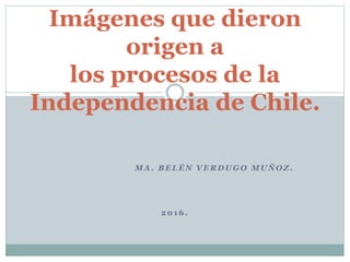 M A . B E L É N V E R D U G O M U Ñ O Z .
2 0 1 6 .
Imágenes que dieron
origen a
los procesos de la
Independencia de Chile.
 