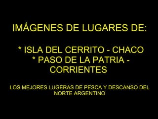 IMÁGENES DE LUGARES DE:   * ISLA DEL CERRITO - CHACO  * PASO DE LA PATRIA - CORRIENTES   LOS MEJORES LUGERAS DE PESCA Y DESCANSO DEL NORTE ARGENTINO 