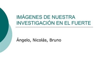 IMÁGENES DE NUESTRA
INVESTIGACIÓN EN EL FUERTE


Ángelo, Nicolás, Bruno
 