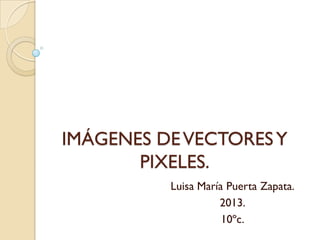 IMÁGENES DEVECTORESY
PIXELES.
Luisa María Puerta Zapata.
2013.
10ºc.
 