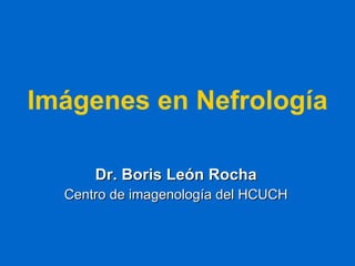 Imágenes en Nefrología Dr. Boris León Rocha Centro de imagenología del HCUCH 