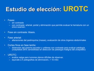 Estudio de elección:  UROTC   Fases: sin contraste con contraste: arterial, portal y eliminación que permite evaluar la hematuria con un único examen. Fase sin contraste: litiasis. Fase arterial:  alteraciones del parénquima (masas), evaluación de otros órganos abdominales Cortes finos en fase tardía:  distensión del sistema excretor y uréteres con contraste para evaluar patología uroepitelial (95% sensibilidad en detección de patología maligna del uroepitelio)  UROTC:  evalúa vejiga pero tumores planos difíciles de observar.  equivale a 4 pielografías de eliminación, > 10 mSv 