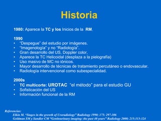 Historia  1980:  Aparece la  TC y los  Inicios de la  RM . 1990 “ Despegue” del estudio por imágenes. “ Imagenología” y no “Radiología”. Gran desarrollo del US, Doppler color,  Aparece la TC Helicoidal (desplaza a la pielografía)  Uso masivo de MC no iónicos. Mayor desarrollo de técnicas de tratamiento percutáneo o endovascular. Radiología intervencional como subespecialidad. 2000s TC multicorte:  UROTAC   “el método” para el estudio GU Sofisticación del US Información funcional de la RM Referencias: Elkin M. “Stages in the growth of Uroradiology” Radiology 1990; 175: 297-306 Goldman SM y Sandler CM “Genitourinary imaging: the past 40 years” Radiology 2000; 215:313-324 