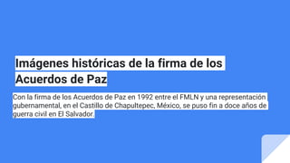 Imágenes históricas de la firma de los
Acuerdos de Paz
Con la firma de los Acuerdos de Paz en 1992 entre el FMLN y una representación
gubernamental, en el Castillo de Chapultepec, México, se puso fin a doce años de
guerra civil en El Salvador.
 