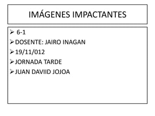 IMÁGENES IMPACTANTES
 6-1
DOSENTE: JAIRO INAGAN
19/11/012
JORNADA TARDE
JUAN DAVIID JOJOA
 