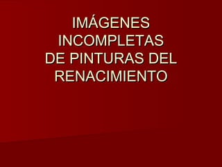 IMÁGENES
INCOMPLETAS
DE PINTURAS DEL
RENACIMIENTO