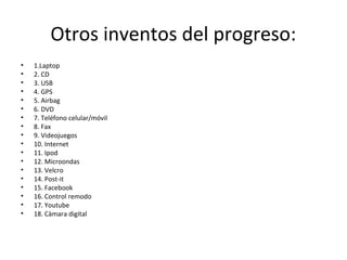 Otros inventos del progreso:
• 1.Laptop
• 2. CD
• 3. USB
• 4. GPS
• 5. Airbag
• 6. DVD
• 7. Teléfono celular/móvil
• 8. Fax
• 9. Videojuegos
• 10. Internet
• 11. Ipod
• 12. Microondas
• 13. Velcro
• 14. Post-it
• 15. Facebook
• 16. Control remodo
• 17. Youtube
• 18. Càmara digital
 