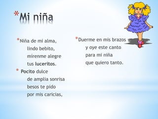 *
*Niña de mi alma,
lindo bebito,
mírenme alegre
tus luceritos.
* Pocito dulce
de amplia sonrisa
besos te pido
por mis caricias,
*Duerme en mis brazos
y oye este canto
para mi niña
que quiero tanto.
 