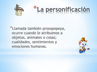 *
*Llamada también prosopopeya,
ocurre cuando le atribuimos a
objetos, animales o cosas;
cualidades, sentimientos y
emociones humanas.
 