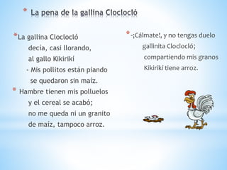 *
*La gallina Cloclocló
decía, casi llorando,
al gallo Kikirikí
- Mis pollitos están piando
se quedaron sin maíz.
* Hambre tienen mis polluelos
y el cereal se acabó;
no me queda ni un granito
de maíz, tampoco arroz.
*-¡Cálmate!, y no tengas duelo
gallinita Cloclocló;
compartiendo mis granos
Kikirikí tiene arroz.
 