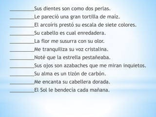 _________Sus dientes son como dos perlas.
_________Le pareció una gran tortilla de maíz.
_________El arcoíris prestó su escala de siete colores.
_________Su cabello es cual enredadera.
_________La flor me susurra con su olor.
_________Me tranquiliza su voz cristalina.
_________Noté que la estrella pestañeaba.
_________Sus ojos son azabaches que me miran inquietos.
_________Su alma es un tizón de carbón.
_________Me encanta su cabellera dorada.
_________El Sol le bendecía cada mañana.
 