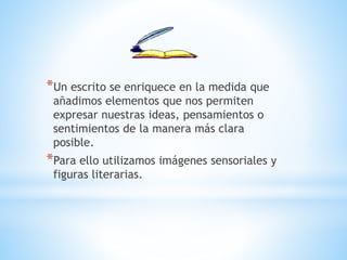 *Un escrito se enriquece en la medida que
añadimos elementos que nos permiten
expresar nuestras ideas, pensamientos o
sentimientos de la manera más clara
posible.
*Para ello utilizamos imágenes sensoriales y
figuras literarias.
 